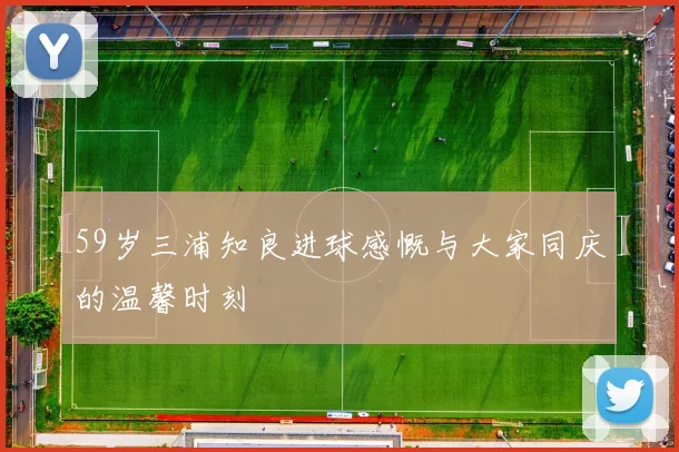 59岁三浦知良进球感慨与大家同庆的温馨时刻