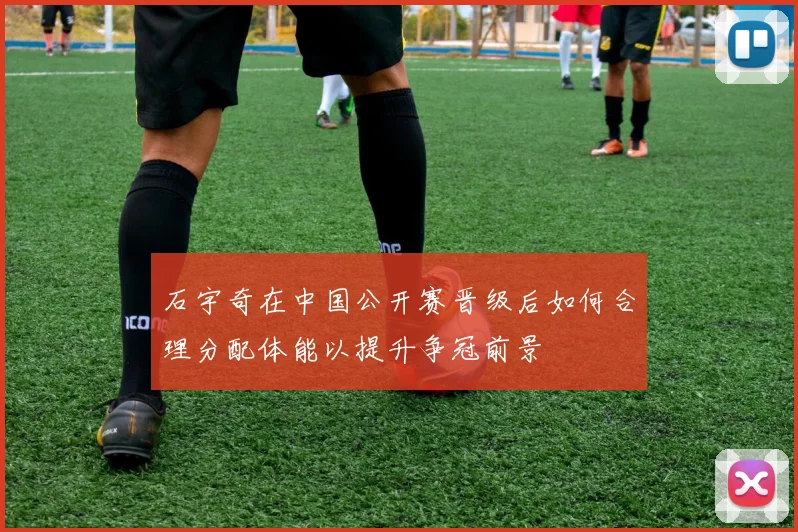 石宇奇在中国公开赛晋级后如何合理分配体能以提升争冠前景