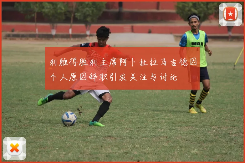 利雅得胜利主席阿卜杜拉马吉德因个人原因辞职引发关注与讨论