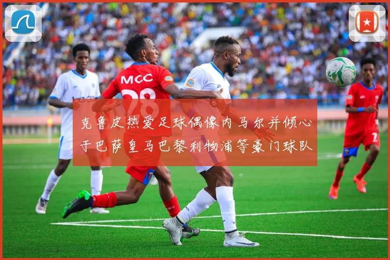 克鲁皮热爱足球偶像内马尔并倾心于巴萨皇马巴黎利物浦等豪门球队