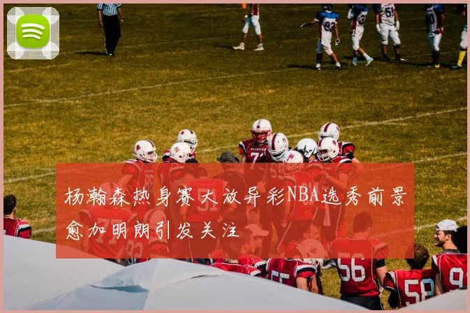 杨瀚森热身赛大放异彩NBA选秀前景愈加明朗引发关注