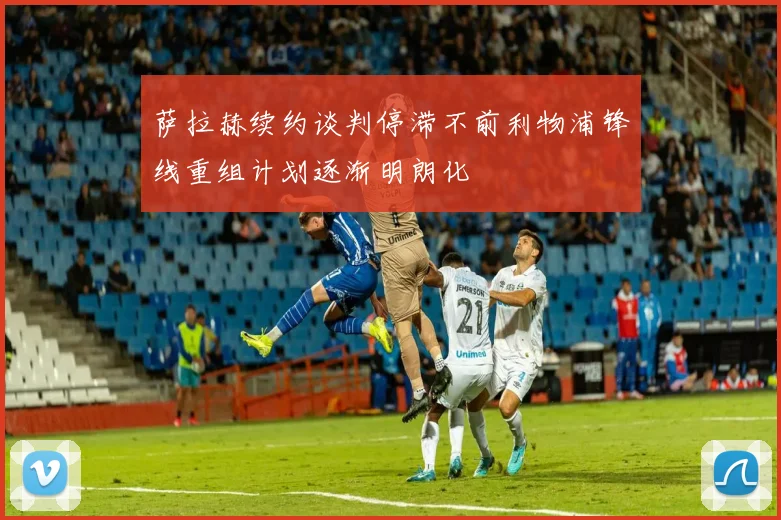 萨拉赫续约谈判停滞不前利物浦锋线重组计划逐渐明朗化