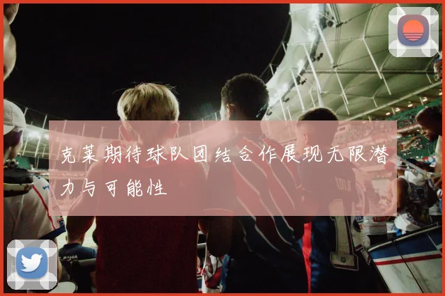 克莱期待球队团结合作展现无限潜力与可能性