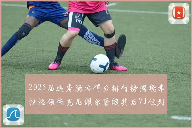 2025届选秀场均得分排行榜揭晓弗拉格领衔克尼佩尔紧随其后VJ位列第三贝利名列第五