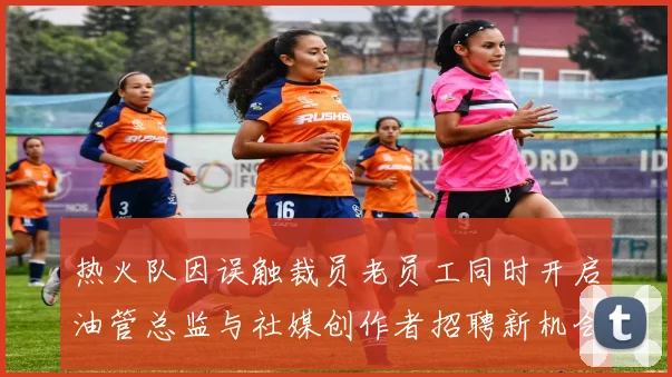 热火队因误触裁员老员工同时开启油管总监与社媒创作者招聘新机会