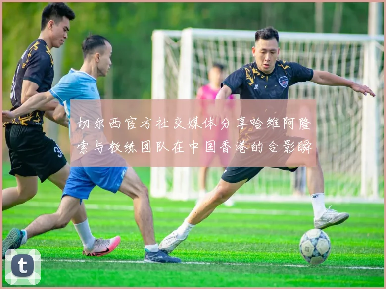 切尔西官方社交媒体分享哈维阿隆索与教练团队在中国香港的合影瞬间