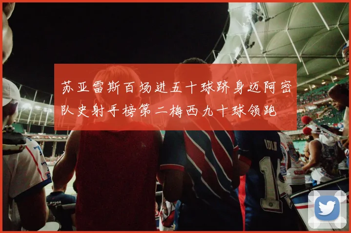 苏亚雷斯百场进五十球跻身迈阿密队史射手榜第二梅西九十球领跑