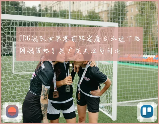 JDG战队世界赛前阵容磨合加速下路团战策略引发广泛关注与讨论