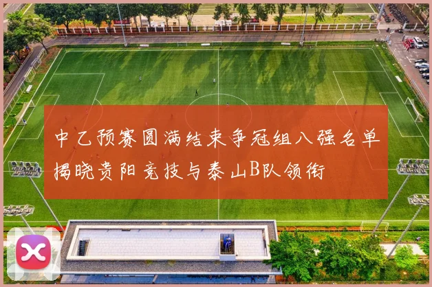 中乙预赛圆满结束争冠组八强名单揭晓贵阳竞技与泰山B队领衔