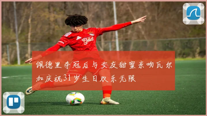 佩德里夺冠后与女友甜蜜亲吻瓦尔加庆祝31岁生日欢乐无限