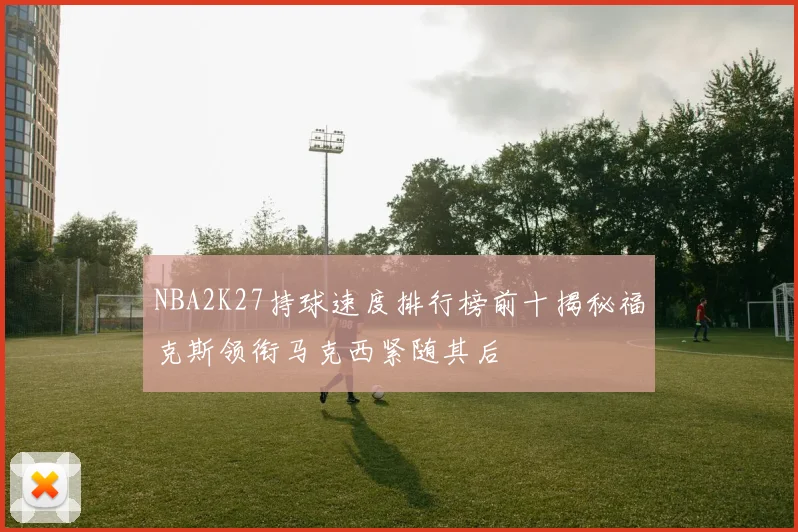 NBA2K27持球速度排行榜前十揭秘福克斯领衔马克西紧随其后
