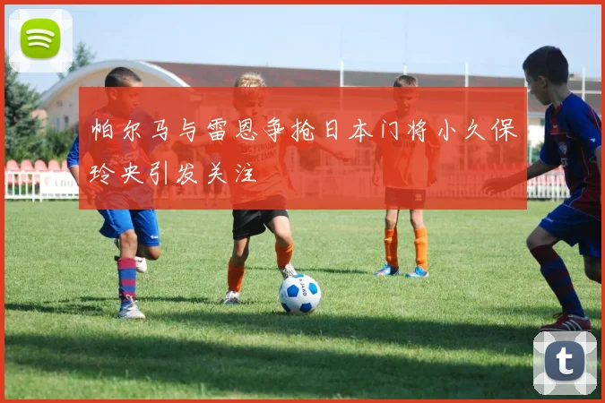 帕尔马与雷恩争抢日本门将小久保玲央引发关注
