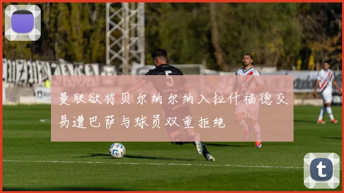 曼联欲将贝尔纳尔纳入拉什福德交易遭巴萨与球员双重拒绝